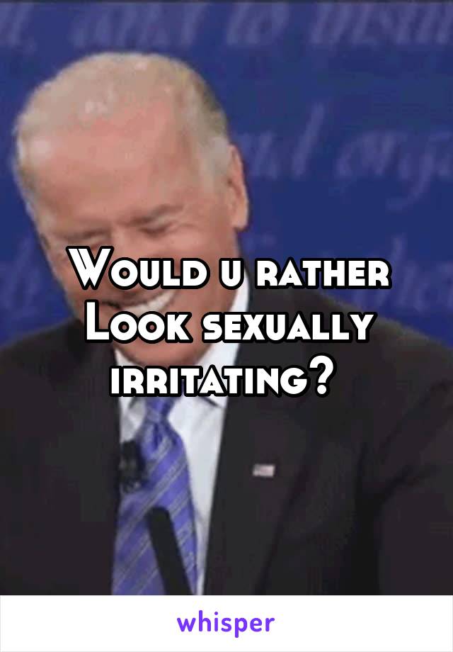 Would u rather Look sexually irritating? 