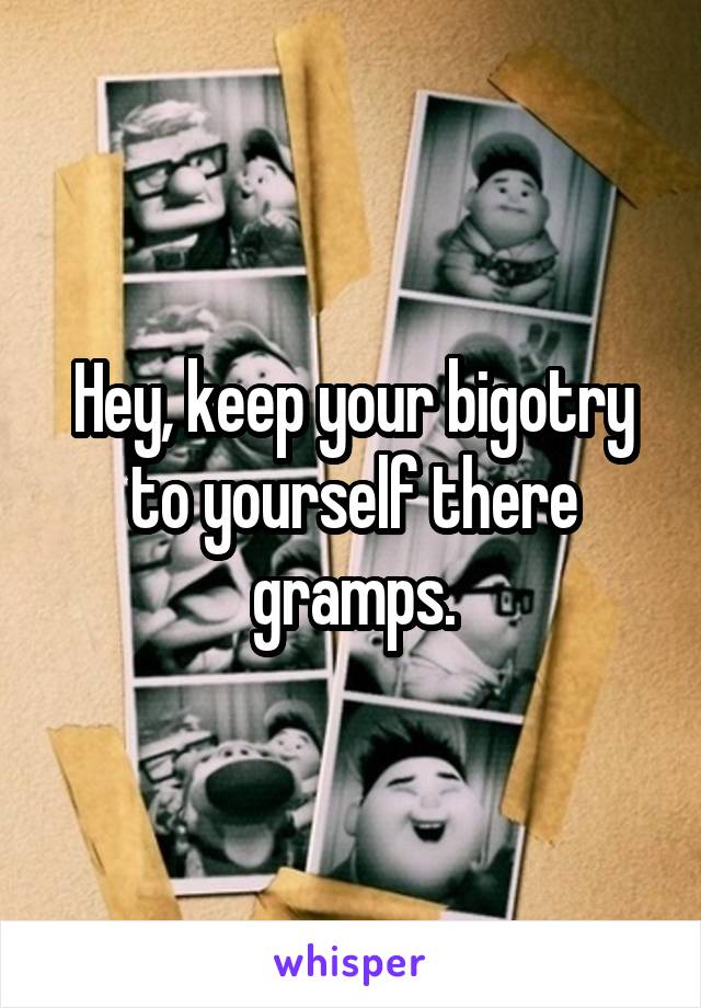 Hey, keep your bigotry to yourself there gramps.