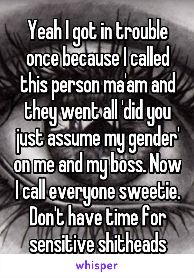 Yeah I got in trouble once because I called this person ma'am and they went all 'did you just assume my gender' on me and my boss. Now I call everyone sweetie. Don't have time for sensitive shitheads