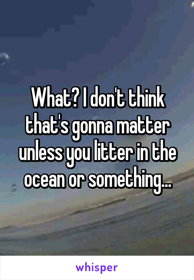 What? I don't think that's gonna matter unless you litter in the ocean or something...