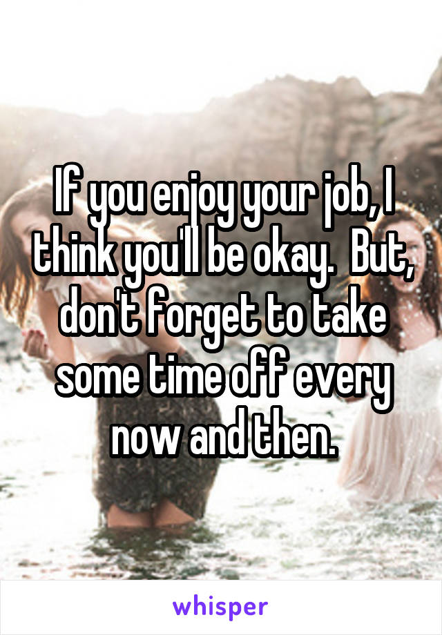 If you enjoy your job, I think you'll be okay.  But, don't forget to take some time off every now and then.