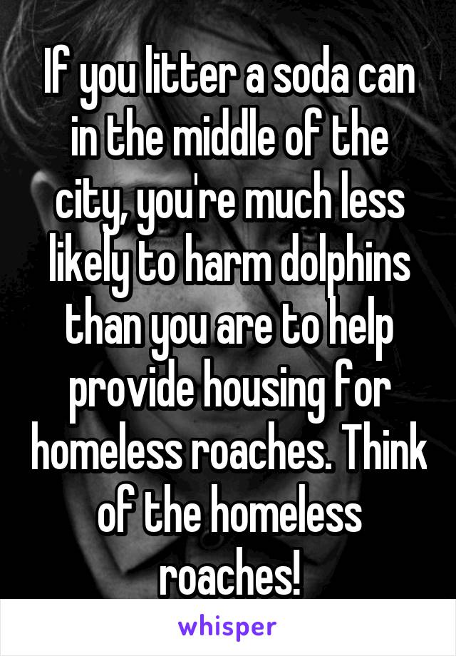 If you litter a soda can in the middle of the city, you're much less likely to harm dolphins than you are to help provide housing for homeless roaches. Think of the homeless roaches!