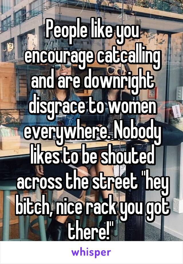 People like you encourage catcalling and are downright disgrace to women everywhere. Nobody likes to be shouted across the street "hey bitch, nice rack you got there!" 