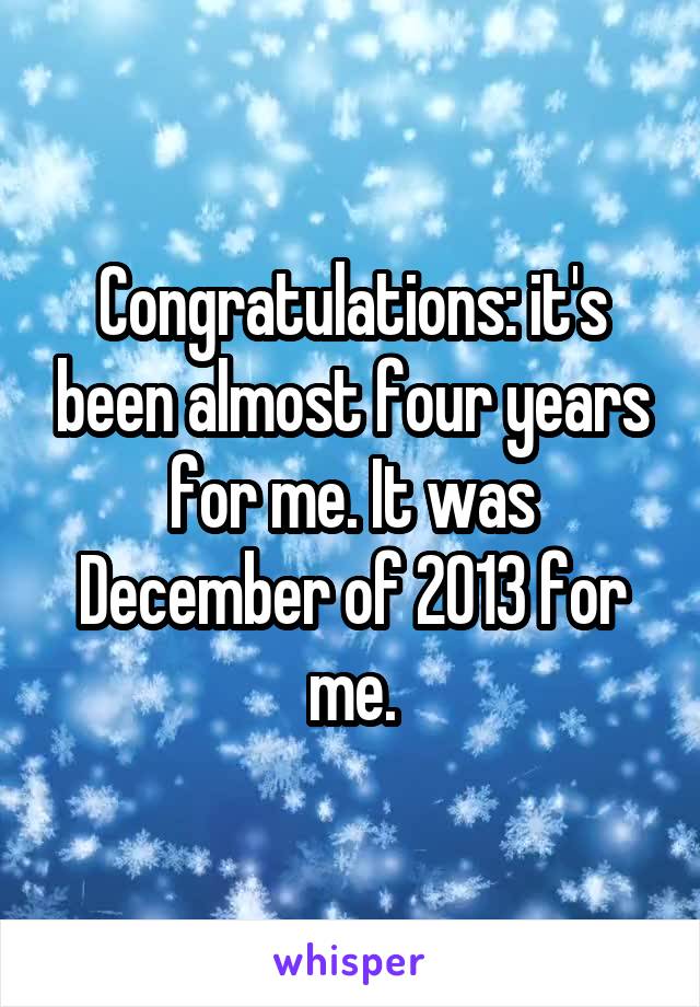 Congratulations: it's been almost four years for me. It was December of 2013 for me.