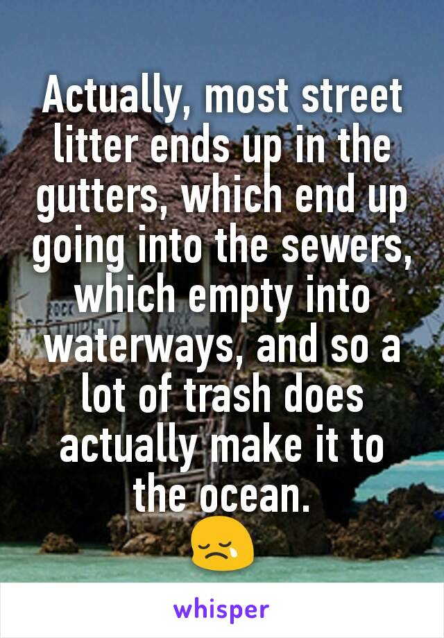 Actually, most street litter ends up in the gutters, which end up going into the sewers, which empty into waterways, and so a lot of trash does actually make it to the ocean.
😢