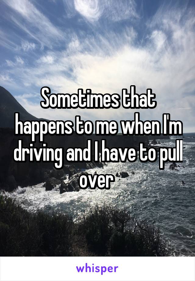 Sometimes that happens to me when I'm driving and I have to pull over 