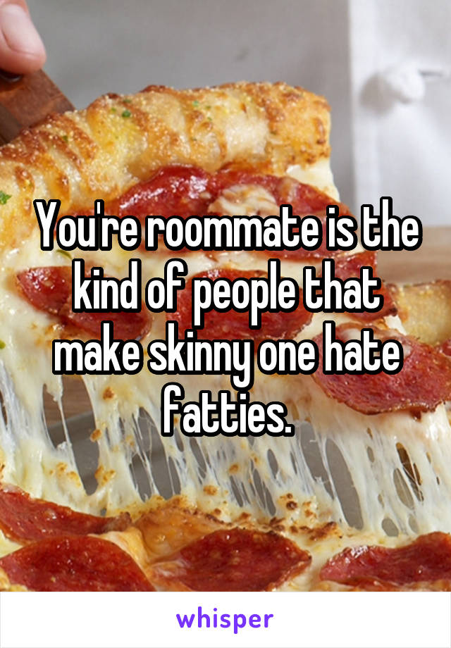 You're roommate is the kind of people that make skinny one hate fatties.