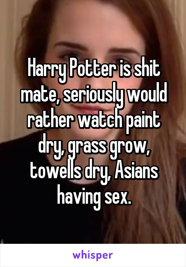 Harry Potter is shit mate, seriously would rather watch paint dry, grass grow, towells dry, Asians having sex.