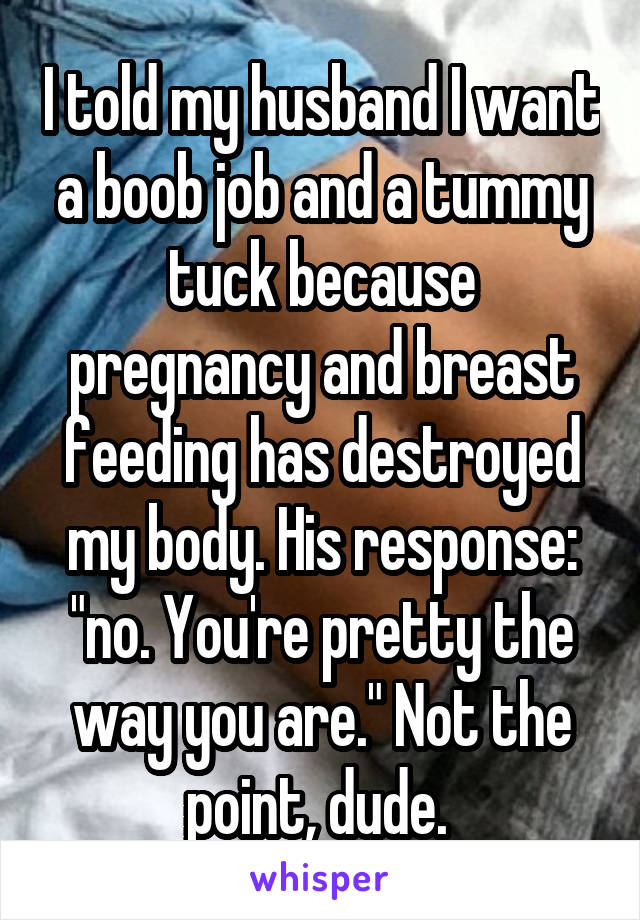 I told my husband I want a boob job and a tummy tuck because pregnancy and breast feeding has destroyed my body. His response: "no. You're pretty the way you are." Not the point, dude. 
