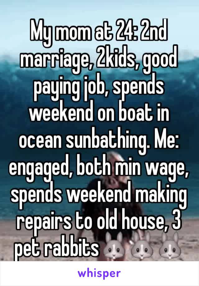 My mom at 24: 2nd marriage, 2kids, good paying job, spends weekend on boat in ocean sunbathing. Me: engaged, both min wage, spends weekend making repairs to old house, 3 pet rabbits🐰🐰🐰