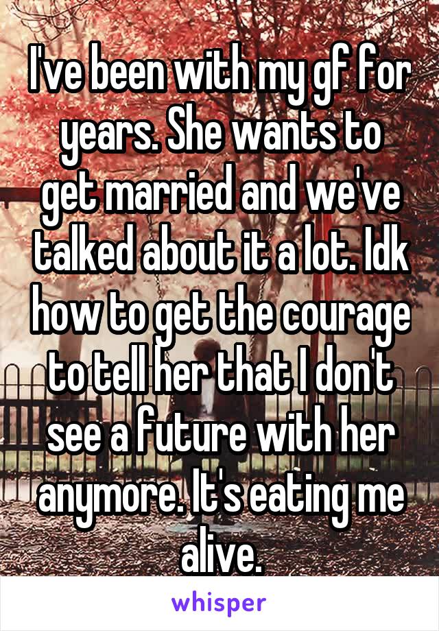 I've been with my gf for years. She wants to get married and we've talked about it a lot. Idk how to get the courage to tell her that I don't see a future with her anymore. It's eating me alive.