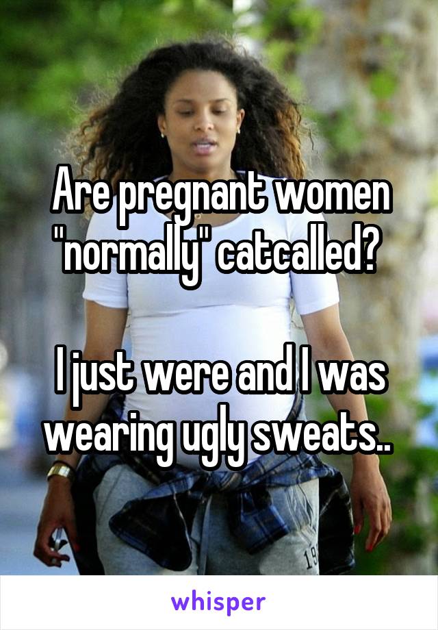 Are pregnant women "normally" catcalled? 

I just were and I was wearing ugly sweats.. 