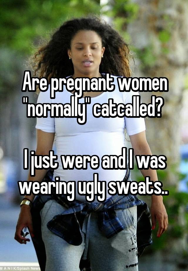 Are pregnant women "normally" catcalled? 

I just were and I was wearing ugly sweats.. 