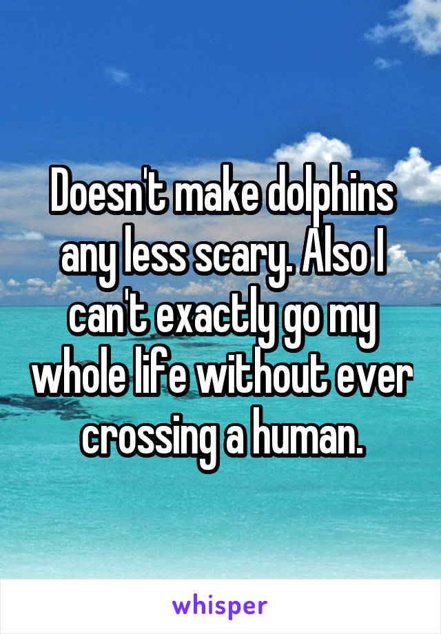 Doesn't make dolphins any less scary. Also I can't exactly go my whole life without ever crossing a human.