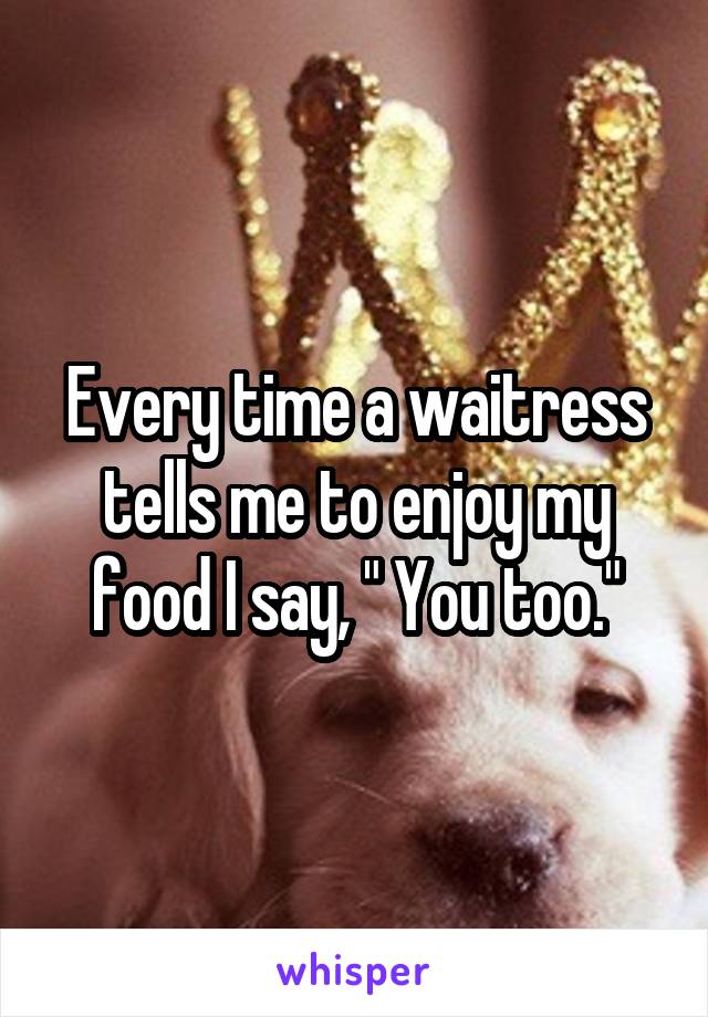 Every time a waitress tells me to enjoy my food I say, " You too."