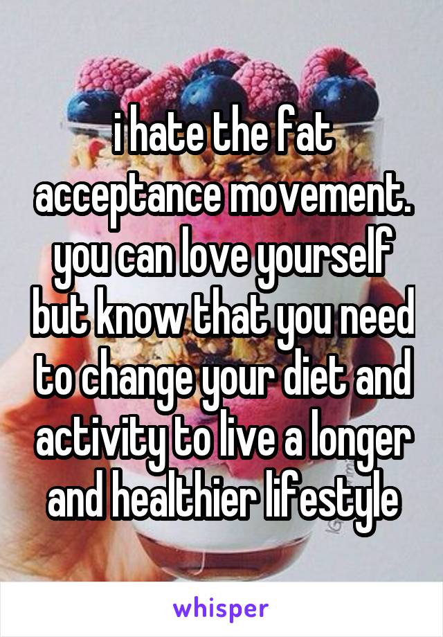 i hate the fat acceptance movement. you can love yourself but know that you need to change your diet and activity to live a longer and healthier lifestyle