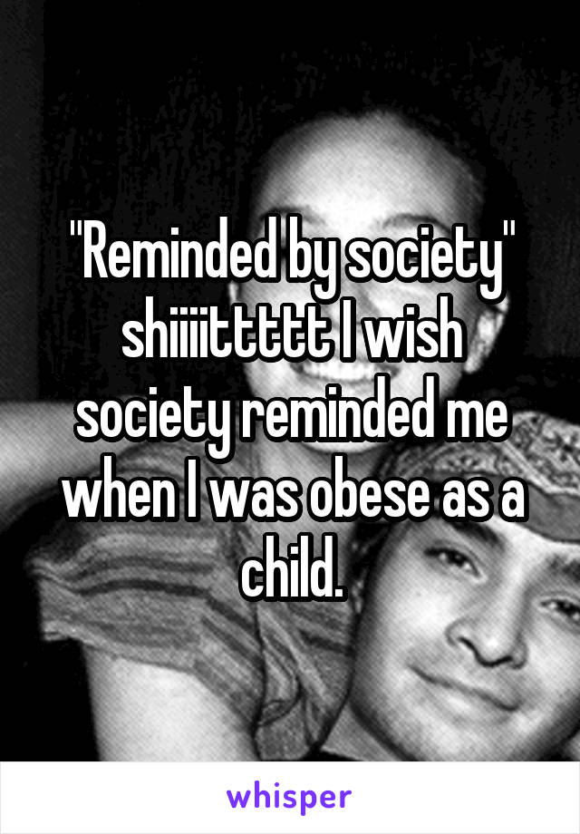 "Reminded by society" shiiiittttt I wish society reminded me when I was obese as a child.