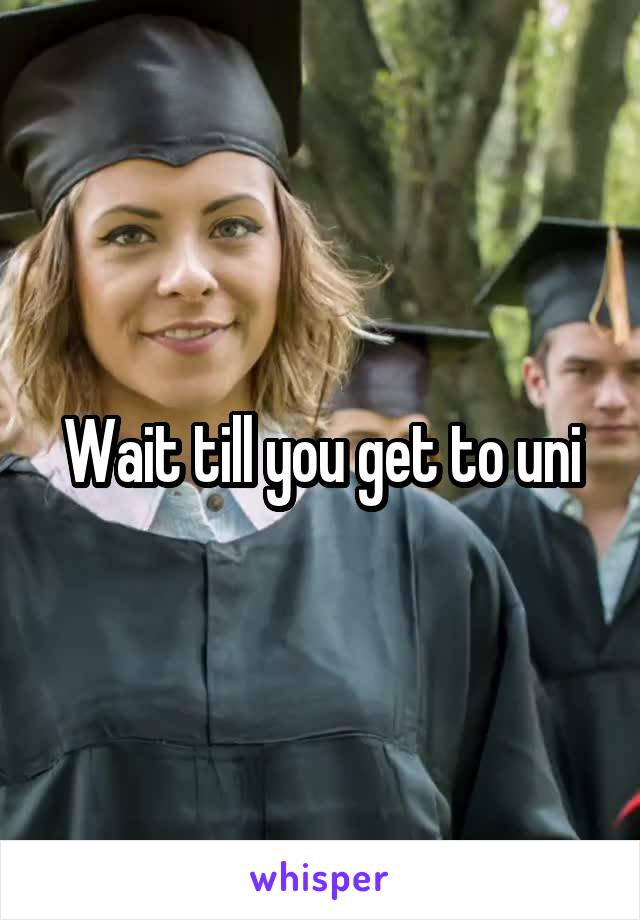 Wait till you get to uni