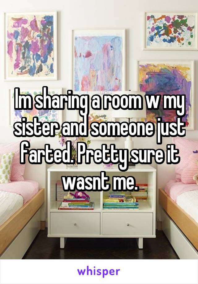 Im sharing a room w my sister and someone just farted. Pretty sure it wasnt me.