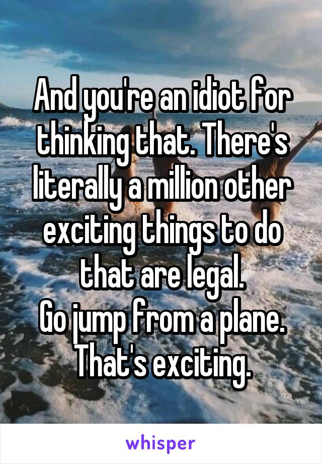 And you're an idiot for thinking that. There's literally a million other exciting things to do that are legal.
Go jump from a plane. That's exciting.