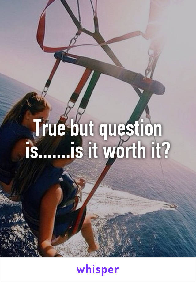True but question is.......is it worth it?