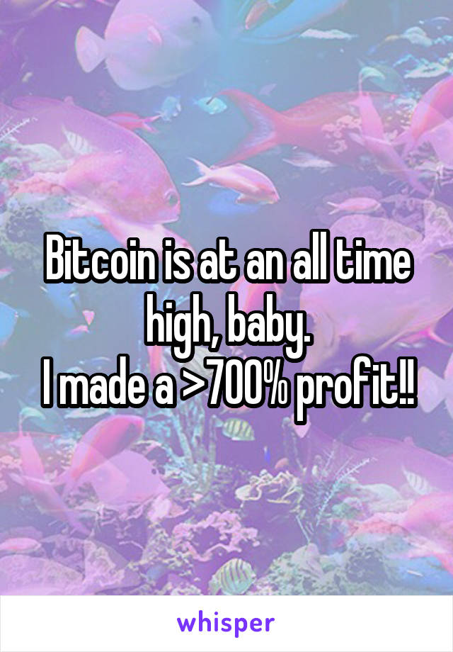 Bitcoin is at an all time high, baby.
I made a >700% profit!!