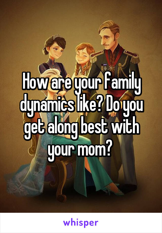 How are your family dynamics like? Do you get along best with your mom? 