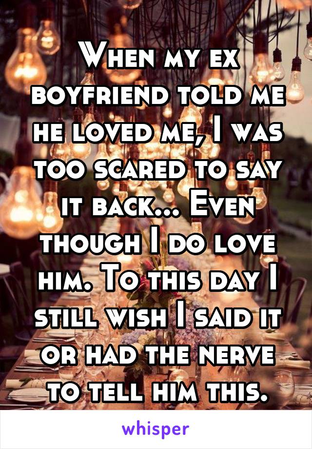 When my ex boyfriend told me he loved me, I was too scared to say it back... Even though I do love him. To this day I still wish I said it or had the nerve to tell him this.