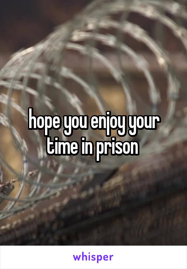 hope you enjoy your time in prison 