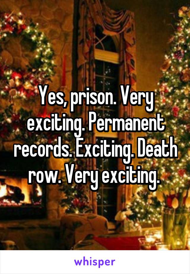 Yes, prison. Very exciting. Permanent records. Exciting. Death row. Very exciting. 