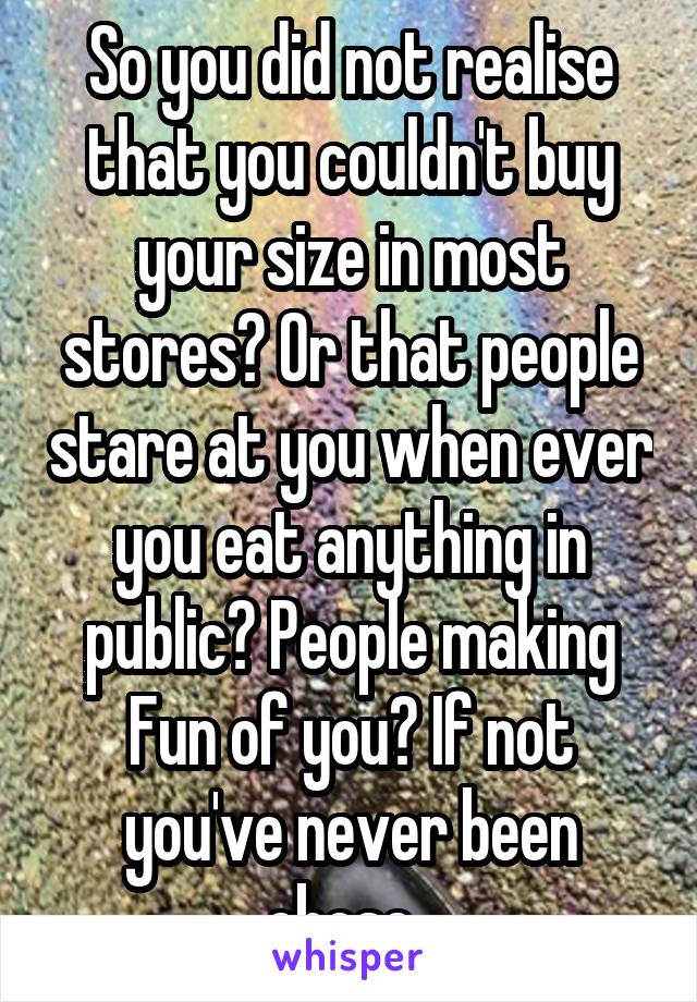 So you did not realise that you couldn't buy your size in most stores? Or that people stare at you when ever you eat anything in public? People making Fun of you? If not you've never been obese. 