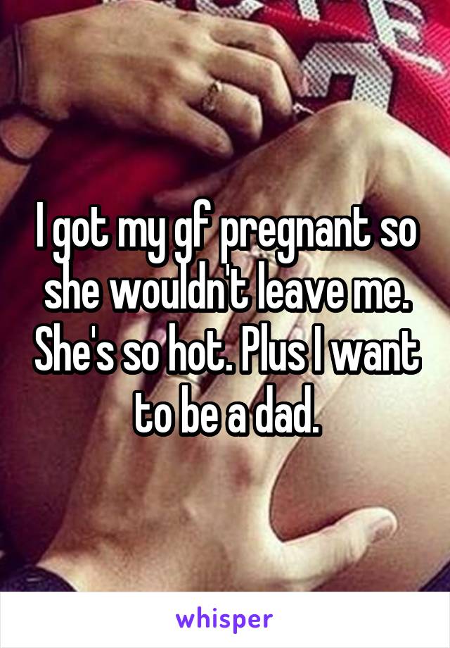 I got my gf pregnant so she wouldn't leave me. She's so hot. Plus I want to be a dad.