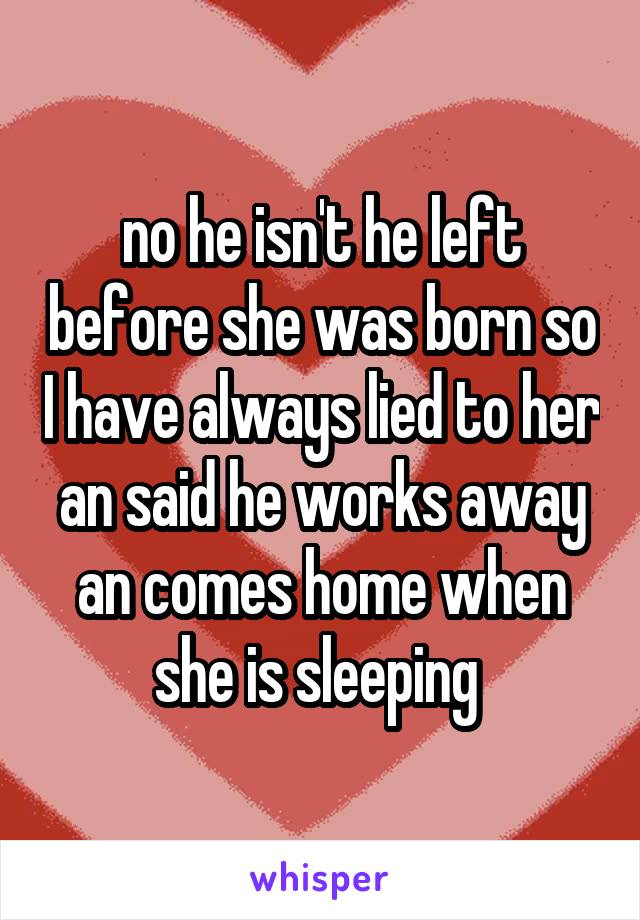 no he isn't he left before she was born so I have always lied to her an said he works away an comes home when she is sleeping 