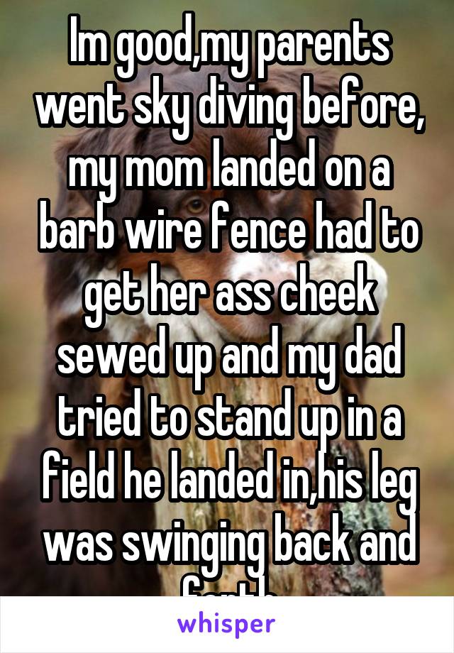 Im good,my parents went sky diving before, my mom landed on a barb wire fence had to get her ass cheek sewed up and my dad tried to stand up in a field he landed in,his leg was swinging back and forth