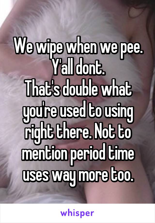 We wipe when we pee. Y'all dont.
That's double what you're used to using right there. Not to mention period time uses way more too.