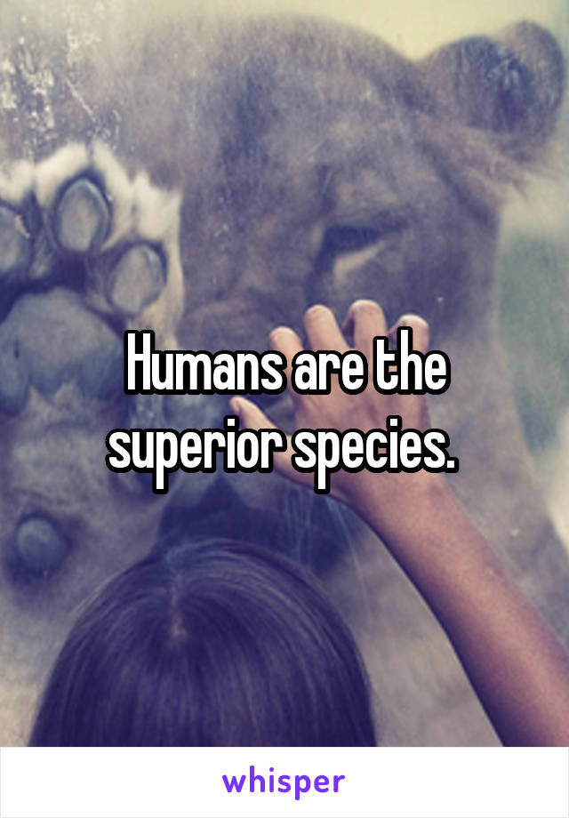 Humans are the superior species. 