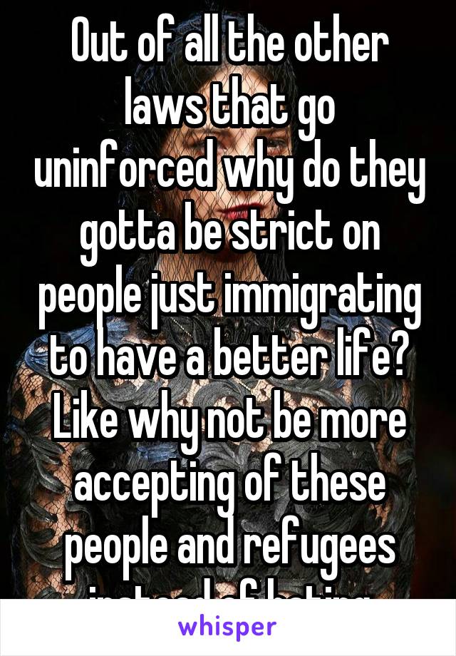 Out of all the other laws that go uninforced why do they gotta be strict on people just immigrating to have a better life? Like why not be more accepting of these people and refugees instead of hating