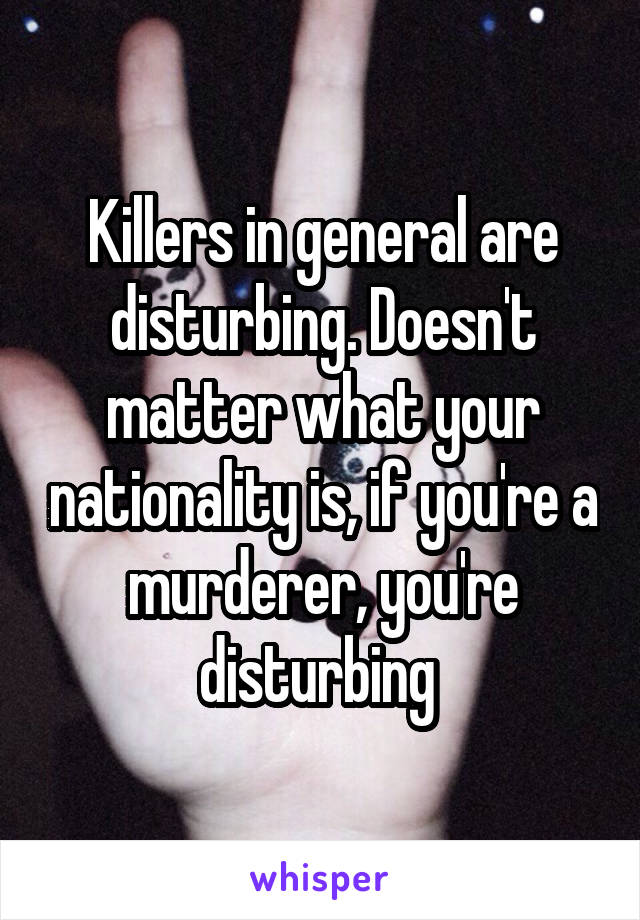 Killers in general are disturbing. Doesn't matter what your nationality is, if you're a murderer, you're disturbing 