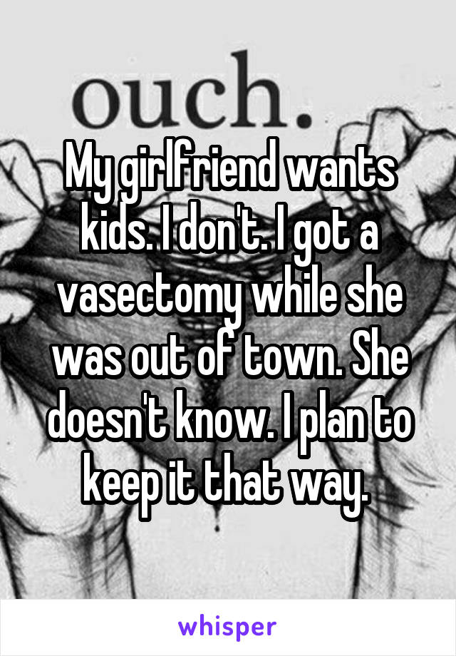 My girlfriend wants kids. I don't. I got a vasectomy while she was out of town. She doesn't know. I plan to keep it that way. 