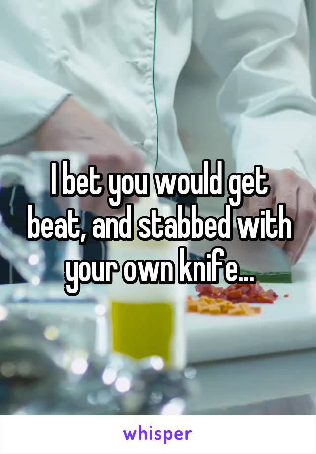 I bet you would get beat, and stabbed with your own knife...