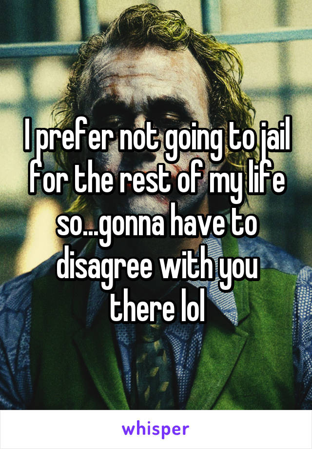 I prefer not going to jail for the rest of my life so...gonna have to disagree with you there lol