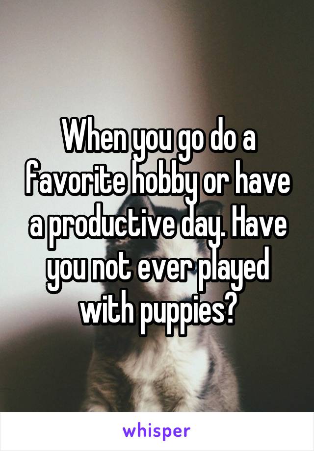 When you go do a favorite hobby or have a productive day. Have you not ever played with puppies?