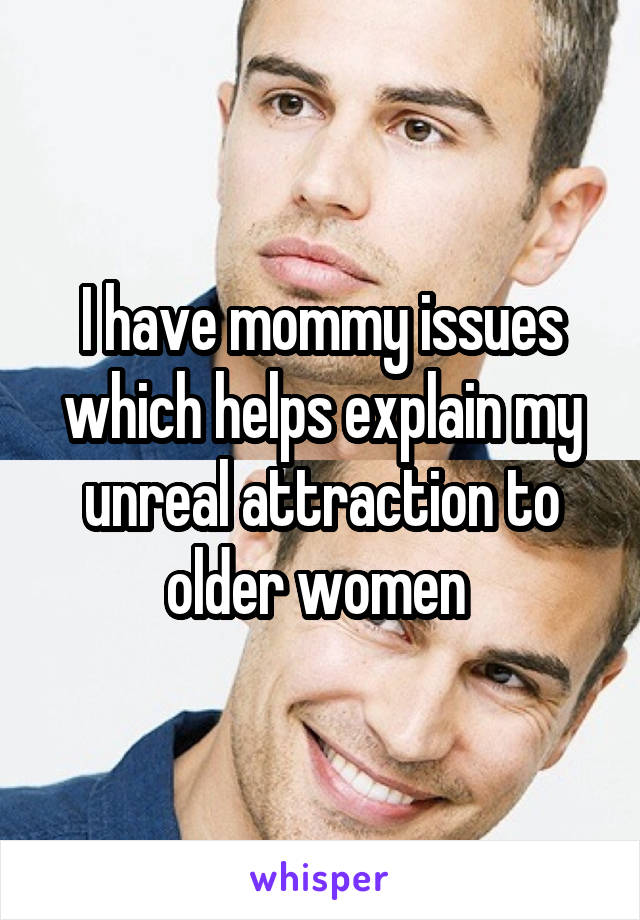 I have mommy issues which helps explain my unreal attraction to older women 