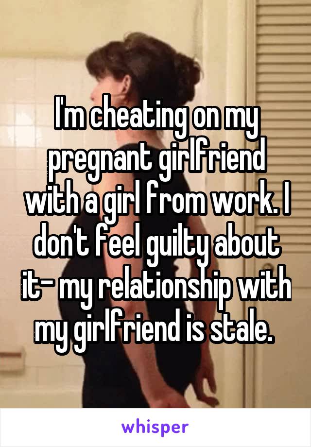 I'm cheating on my pregnant girlfriend with a girl from work. I don't feel guilty about it- my relationship with my girlfriend is stale. 