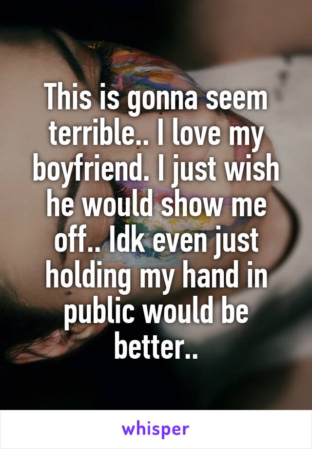 This is gonna seem terrible.. I love my boyfriend. I just wish he would show me off.. Idk even just holding my hand in public would be better..