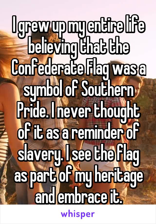 I grew up my entire life believing that the Confederate Flag was a symbol of Southern Pride. I never thought of it as a reminder of slavery. I see the flag as part of my heritage and embrace it.