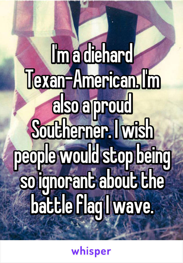 I'm a diehard Texan-American. I'm also a proud Southerner. I wish people would stop being so ignorant about the battle flag I wave.