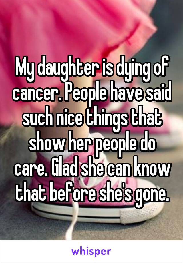 My daughter is dying of cancer. People have said such nice things that show her people do care. Glad she can know that before she's gone.