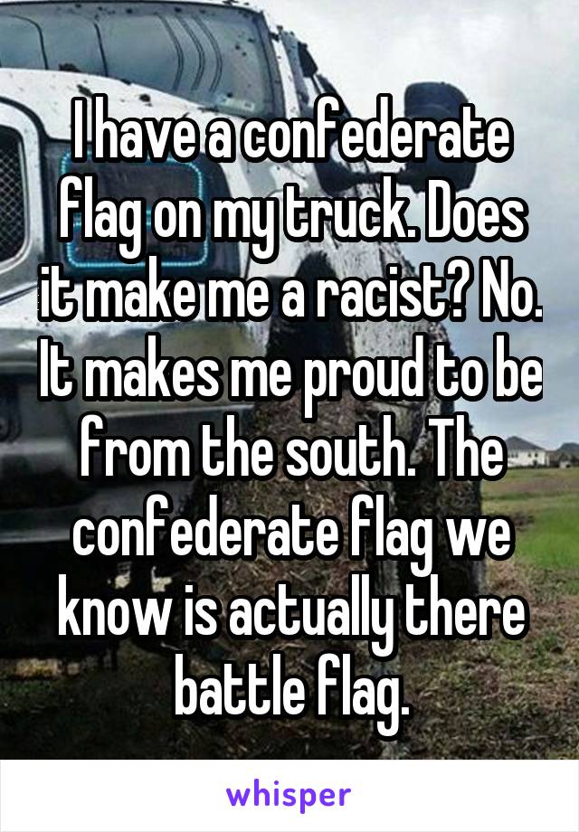I have a confederate flag on my truck. Does it make me a racist? No. It makes me proud to be from the south. The confederate flag we know is actually there battle flag.