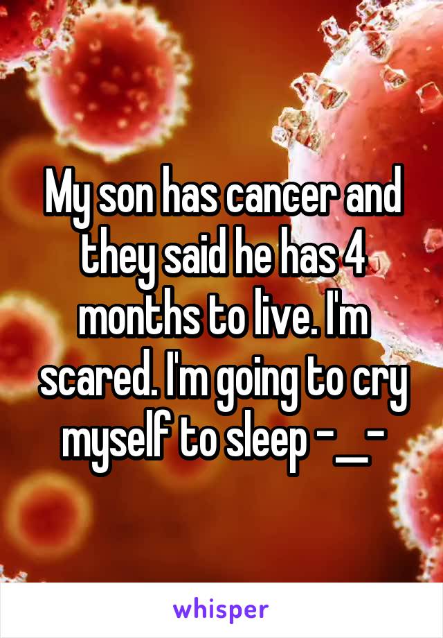 My son has cancer and they said he has 4 months to live. I'm scared. I'm going to cry myself to sleep -__-